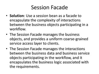 Session Facade
• Solution: Use a session bean as a facade to
encapsulate the complexity of interactions
between the business objects participating in a
workflow.
• The Session Facade manages the business
objects, and provides a uniform coarse-grained
service access layer to clients.
• The Session Facade manages the interactions
between the business data and business service
objects participating in the workflow, and it
encapsulates the business logic associated with
the requirements.
 