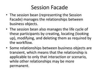 Session Facade
• The session bean (representing the Session
Facade) manages the relationships between
business objects.
• The session bean also manages the life cycle of
these participants by creating, locating (looking
up), modifying, and deleting them as required by
the workflow.
• Some relationships between business objects are
transient, which means that the relationship is
applicable to only that interaction or scenario,
while other relationships may be more
permanent.
 