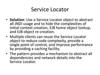 Service Locator
• Solution: Use a Service Locator object to abstract
all JNDI usage and to hide the complexities of
initial context creation, EJB home object lookup,
and EJB object re-creation.
• Multiple clients can reuse the Service Locator
object to reduce code complexity, provide a
single point of control, and improve performance
by providing a caching facility.
• The pattern provides a mechanism to abstract all
dependencies and network details into the
Service Locator.
 