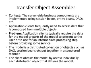 Transfer Object Assembler
• Context: The server-side business components are
implemented using session beans, entity beans, DAOs
etc.
• Application clients frequently need to access data that
is composed from multiple objects.
• Problem: Application clients typically require the data
for the model or parts of the model to present to the
user or to use for an intermediate processing step
before providing some service.
• The model is a distributed collection of objects such as
DAO, session beans etc put together in a structured
manner.
• The client obtains the model by access individually
each distributed object that defines the model.
 