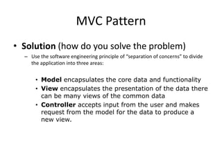 MVC Pattern
• Solution (how do you solve the problem)
– Use the software engineering principle of “separation of concerns” to divide
the application into three areas:
• Model encapsulates the core data and functionality
• View encapsulates the presentation of the data there
can be many views of the common data
• Controller accepts input from the user and makes
request from the model for the data to produce a
new view.
 