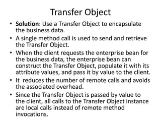 Transfer Object
• Solution: Use a Transfer Object to encapsulate
the business data.
• A single method call is used to send and retrieve
the Transfer Object.
• When the client requests the enterprise bean for
the business data, the enterprise bean can
construct the Transfer Object, populate it with its
attribute values, and pass it by value to the client.
• It reduces the number of remote calls and avoids
the associated overhead.
• Since the Transfer Object is passed by value to
the client, all calls to the Transfer Object instance
are local calls instead of remote method
invocations.
 