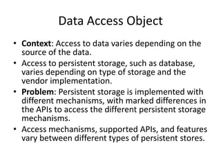Data Access Object
• Context: Access to data varies depending on the
source of the data.
• Access to persistent storage, such as database,
varies depending on type of storage and the
vendor implementation.
• Problem: Persistent storage is implemented with
different mechanisms, with marked differences in
the APIs to access the different persistent storage
mechanisms.
• Access mechanisms, supported APIs, and features
vary between different types of persistent stores.
 