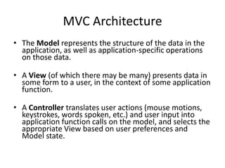 MVC Architecture
• The Model represents the structure of the data in the
application, as well as application-specific operations
on those data.
• A View (of which there may be many) presents data in
some form to a user, in the context of some application
function.
• A Controller translates user actions (mouse motions,
keystrokes, words spoken, etc.) and user input into
application function calls on the model, and selects the
appropriate View based on user preferences and
Model state.
 