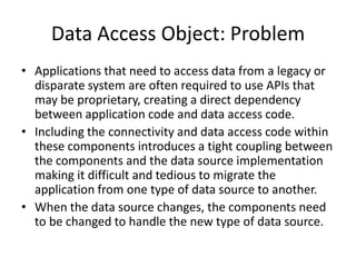 Data Access Object: Problem
• Applications that need to access data from a legacy or
disparate system are often required to use APIs that
may be proprietary, creating a direct dependency
between application code and data access code.
• Including the connectivity and data access code within
these components introduces a tight coupling between
the components and the data source implementation
making it difficult and tedious to migrate the
application from one type of data source to another.
• When the data source changes, the components need
to be changed to handle the new type of data source.
 