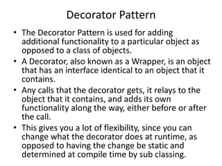 Decorator Pattern
• The Decorator Pattern is used for adding
additional functionality to a particular object as
opposed to a class of objects.
• A Decorator, also known as a Wrapper, is an object
that has an interface identical to an object that it
contains.
• Any calls that the decorator gets, it relays to the
object that it contains, and adds its own
functionality along the way, either before or after
the call.
• This gives you a lot of flexibility, since you can
change what the decorator does at runtime, as
opposed to having the change be static and
determined at compile time by sub classing.
 