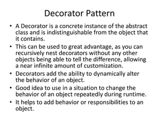 Decorator Pattern
• A Decorator is a concrete instance of the abstract
class and is indistinguishable from the object that
it contains.
• This can be used to great advantage, as you can
recursively nest decorators without any other
objects being able to tell the difference, allowing
a near infinite amount of customization.
• Decorators add the ability to dynamically alter
the behavior of an object.
• Good idea to use in a situation to change the
behavior of an object repeatedly during runtime.
• It helps to add behavior or responsibilities to an
object.
 