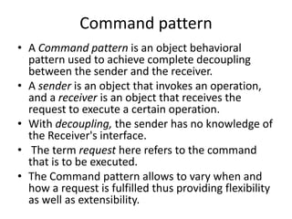 Command pattern
• A Command pattern is an object behavioral
pattern used to achieve complete decoupling
between the sender and the receiver.
• A sender is an object that invokes an operation,
and a receiver is an object that receives the
request to execute a certain operation.
• With decoupling, the sender has no knowledge of
the Receiver's interface.
• The term request here refers to the command
that is to be executed.
• The Command pattern allows to vary when and
how a request is fulfilled thus providing flexibility
as well as extensibility.
 