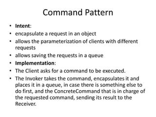 Command Pattern
• Intent:
• encapsulate a request in an object
• allows the parameterization of clients with different
requests
• allows saving the requests in a queue
• Implementation:
• The Client asks for a command to be executed.
• The Invoker takes the command, encapsulates it and
places it in a queue, in case there is something else to
do first, and the ConcreteCommand that is in charge of
the requested command, sending its result to the
Receiver.
 