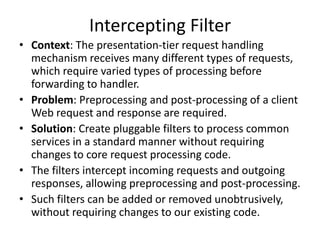 Intercepting Filter
• Context: The presentation-tier request handling
mechanism receives many different types of requests,
which require varied types of processing before
forwarding to handler.
• Problem: Preprocessing and post-processing of a client
Web request and response are required.
• Solution: Create pluggable filters to process common
services in a standard manner without requiring
changes to core request processing code.
• The filters intercept incoming requests and outgoing
responses, allowing preprocessing and post-processing.
• Such filters can be added or removed unobtrusively,
without requiring changes to our existing code.
 