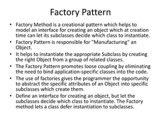 Factory Pattern
• Factory Method is a creational pattern which helps to
model an interface for creating an object which at creation
time can let its subclasses decide which class to instantiate.
• Factory Pattern is responsible for "Manufacturing" an
Object.
• It helps to instantiate the appropriate Subclass by creating
the right Object from a group of related classes.
• The Factory Pattern promotes loose coupling by eliminating
the need to bind application-specific classes into the code.
• The use of factories gives the programmer the opportunity
to abstract the specific attributes of an Object into specific
subclasses which create them.
• Define an interface for creating an object, but let the
subclasses decide which class to instantiate. The Factory
method lets a class defer instantiation to subclasses.
 
