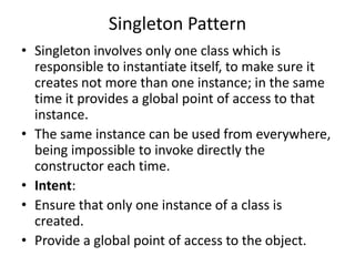 Singleton Pattern
• Singleton involves only one class which is
responsible to instantiate itself, to make sure it
creates not more than one instance; in the same
time it provides a global point of access to that
instance.
• The same instance can be used from everywhere,
being impossible to invoke directly the
constructor each time.
• Intent:
• Ensure that only one instance of a class is
created.
• Provide a global point of access to the object.
 