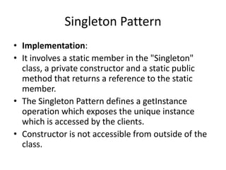 Singleton Pattern
• Implementation:
• It involves a static member in the "Singleton"
class, a private constructor and a static public
method that returns a reference to the static
member.
• The Singleton Pattern defines a getInstance
operation which exposes the unique instance
which is accessed by the clients.
• Constructor is not accessible from outside of the
class.
 