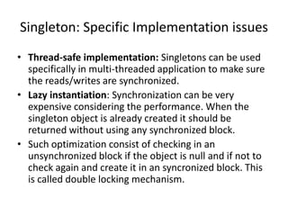 Singleton: Specific Implementation issues
• Thread-safe implementation: Singletons can be used
specifically in multi-threaded application to make sure
the reads/writes are synchronized.
• Lazy instantiation: Synchronization can be very
expensive considering the performance. When the
singleton object is already created it should be
returned without using any synchronized block.
• Such optimization consist of checking in an
unsynchronized block if the object is null and if not to
check again and create it in an syncronized block. This
is called double locking mechanism.
 