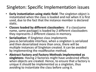Singleton: Specific Implementation issues
• Early instantiation using static field: The singleton object is
instantiated when the class is loaded and not when it is first
used, due to the fact that the instance member is declared
static.
• Classes loaded by different classloaders: If a class(same
name, same package) is loaded by 2 different classloaders
they represents 2 different clasess in memory.
• Serialization: If Singleton class implements
java.io.Serializable interface, when a singleton is serialized
and then deserialized more than once, there will be
multiple instances of Singleton created. It can be avoided
by implementing the readResolve method.
• Abstract Factory and Factory Methods implemented as
singletons: Having 2 factories might have undesired effects
when objects are created. Hence, to ensure that a factory is
unique it should be implemented as a singleton, thus
avoiding to instantiate the class before using it.
 