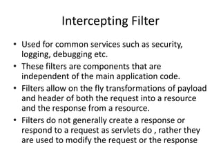 Intercepting Filter
• Used for common services such as security,
logging, debugging etc.
• These filters are components that are
independent of the main application code.
• Filters allow on the fly transformations of payload
and header of both the request into a resource
and the response from a resource.
• Filters do not generally create a response or
respond to a request as servlets do , rather they
are used to modify the request or the response
 