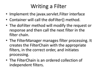Writing a Filter
• Implement the javax.servlet.Filter interface
• Container will call the doFilter() method.
• The doFilter method will modify the request or
response and then call the next filter in the
filter chain.
• The FilterManager manages filter processing. It
creates the FilterChain with the appropriate
filters, in the correct order, and initiates
processing.
• The FilterChain is an ordered collection of
independent filters.
 