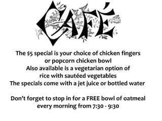 The $5 special is your choice of chicken fingers
or popcorn chicken bowl
Also available is a vegetarian option of
rice with sautéed vegetables
The specials come with a jet juice or bottled water
Don’t forget to stop in for a FREE bowl of oatmeal
every morning from 7:30 - 9:30
 