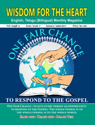 WISDOM FOR THE HEARTEnglish, Telugu (Bilingual) Monthly Magazine
Vol / dü+|ü⁄{Ï:2 Issue / dü+∫ø£:7 January / »qe]2017 Price / yÓ:20/`
One Fair Chance : to give every person an opportunity
to respond to the Gospel. The whole Gospel is to
the whole person, is to the whole world.
Each one - Teach one - Reach Ten.
TO RESPOND TO THE GOSPEL
 