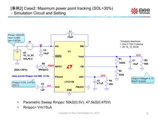 25
Output Voltage≈ 4.1V
IOUT≈ 8.2mA
*Analysis directives:
• .tran 0 10m 0 startup
• .lib 19_12_93.lib
Copyright (C) Bee Technologies Inc. 2012
Pmax= 400mW
Voc= 0.58V
Isc= 0.872A
[事例2] Case2: Maximum power point tracking (SOL=30%)
 Simulation Circuit and Setting
Vmppc= 0.5V, 0.475V
(Ref.2)
[SOL=30%]
• Parametric Sweep Rmppc: 50kΩ(0.5V), 47.5kΩ(0.475V)
• Rmppc= Vm/10uA
 