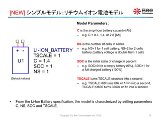[NEW] シンプルモデル：リチウムイオン電池モデル
Copyright (C) Bee Technologies Inc. 2012
C is the amp-hour battery capacity [Ah]
– e.g. C = 0.3, 1.4, or 2.8 [Ah]
NS is the number of cells in series
– e.g. NS=1 for 1 cell battery, NS=2 for 2 cells
battery (battery voltage is double from 1 cell)
SOC is the initial state of charge in percent
– e.g. SOC=0 for a empty battery (0%), SOC=1 for
a full charged battery (100%)
TSCALE turns TSCALE seconds into a second
– e.g. TSCALE=60 turns 60s or 1min into a second,
TSCALE=3600 turns 3600s or 1h into a second,
• From the Li-Ion Battery specification, the model is characterized by setting parameters
C, NS, SOC and TSCALE.
Model Parameters:
+ -
U1
LI-ION_BATTERY
SOC = 1
NS = 1
TSCALE = 1
C = 1.4
(Default values)
12
 