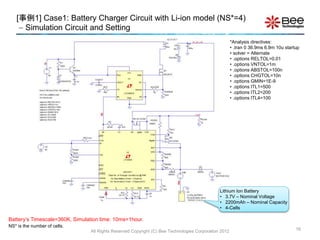 [事例1] Case1: Battery Charger Circuit with Li-ion model (NS*=4)
 Simulation Circuit and Setting
16
Lithium Ion Battery
• 3.7V – Nominal Voltage
• 2200mAh – Nominal Capacity
• 4-Cells
Battery’s Timescale=360K, Simulation time: 10ms=1hour.
NS* is the number of cells.
*Analysis directives:
• .tran 0 36.9ms 6.9m 10u startup
• solver = Alternate
• .options RELTOL=0.01
• .options VNTOL=1m
• .options ABSTOL=100n
• .options CHGTOL=10n
• .options GMIN=1E-9
• .options ITL1=500
• .options ITL2=200
• .options ITL4=100
All Rights Reserved Copyright (C) Bee Technologies Corporation 2012
 