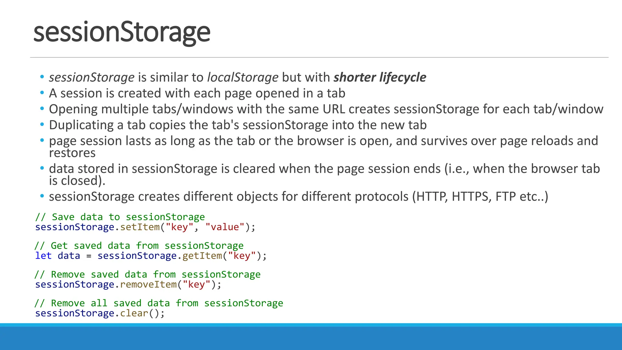 sessionStorage
• sessionStorage is similar to localStorage but with shorter lifecycle
• A session is created with each page opened in a tab
• Opening multiple tabs/windows with the same URL creates sessionStorage for each tab/window
• Duplicating a tab copies the tab's sessionStorage into the new tab
• page session lasts as long as the tab or the browser is open, and survives over page reloads and
restores
• data stored in sessionStorage is cleared when the page session ends (i.e., when the browser tab
is closed).
• sessionStorage creates different objects for different protocols (HTTP, HTTPS, FTP etc..)
// Save data to sessionStorage
sessionStorage.setItem("key", "value");
// Get saved data from sessionStorage
let data = sessionStorage.getItem("key");
// Remove saved data from sessionStorage
sessionStorage.removeItem("key");
// Remove all saved data from sessionStorage
sessionStorage.clear();
 