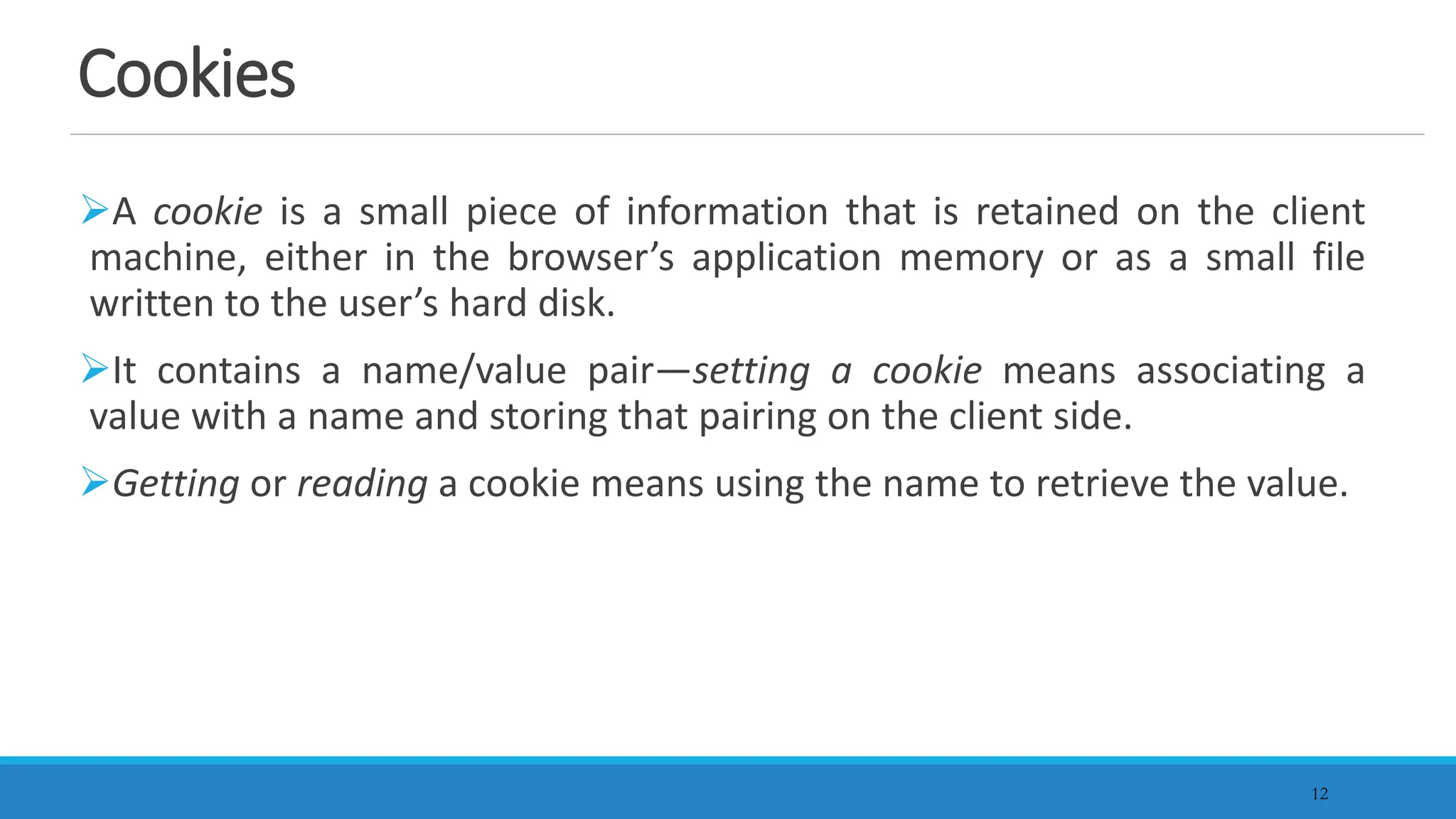 12
Cookies
A cookie is a small piece of information that is retained on the client
machine, either in the browser’s application memory or as a small file
written to the user’s hard disk.
It contains a name/value pair—setting a cookie means associating a
value with a name and storing that pairing on the client side.
Getting or reading a cookie means using the name to retrieve the value.
 