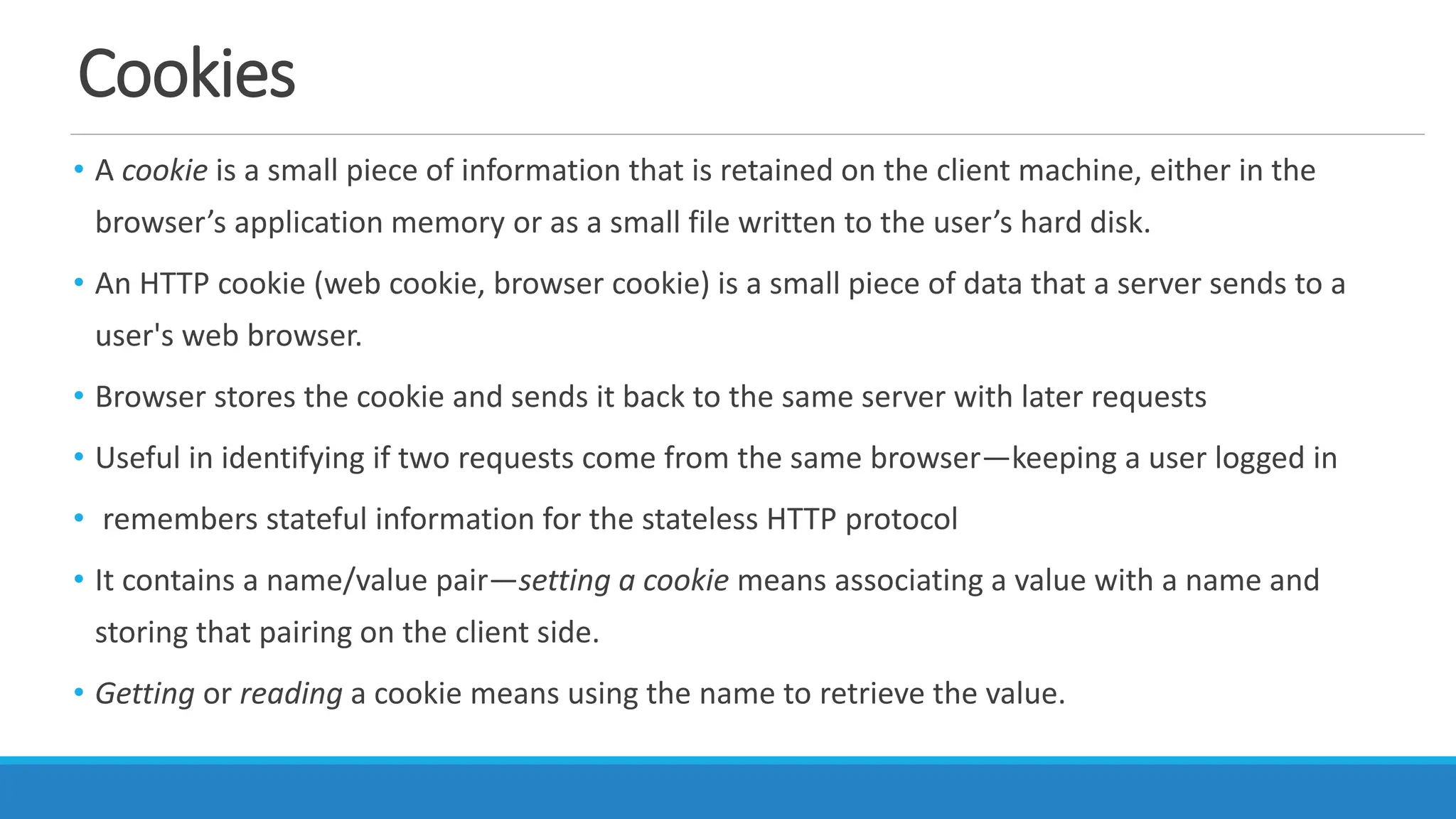 Cookies
• A cookie is a small piece of information that is retained on the client machine, either in the
browser’s application memory or as a small file written to the user’s hard disk.
• An HTTP cookie (web cookie, browser cookie) is a small piece of data that a server sends to a
user's web browser.
• Browser stores the cookie and sends it back to the same server with later requests
• Useful in identifying if two requests come from the same browser—keeping a user logged in
• remembers stateful information for the stateless HTTP protocol
• It contains a name/value pair—setting a cookie means associating a value with a name and
storing that pairing on the client side.
• Getting or reading a cookie means using the name to retrieve the value.
 