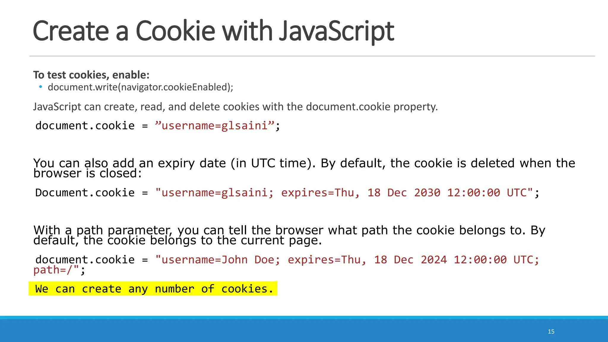 Create a Cookie with JavaScript
To test cookies, enable:
• document.write(navigator.cookieEnabled);
JavaScript can create, read, and delete cookies with the document.cookie property.
document.cookie = ”username=glsaini”;
You can also add an expiry date (in UTC time). By default, the cookie is deleted when the
browser is closed:
Document.cookie = "username=glsaini; expires=Thu, 18 Dec 2030 12:00:00 UTC";
With a path parameter, you can tell the browser what path the cookie belongs to. By
default, the cookie belongs to the current page.
document.cookie = "username=John Doe; expires=Thu, 18 Dec 2024 12:00:00 UTC;
path=/";
We can create any number of cookies.
15
 