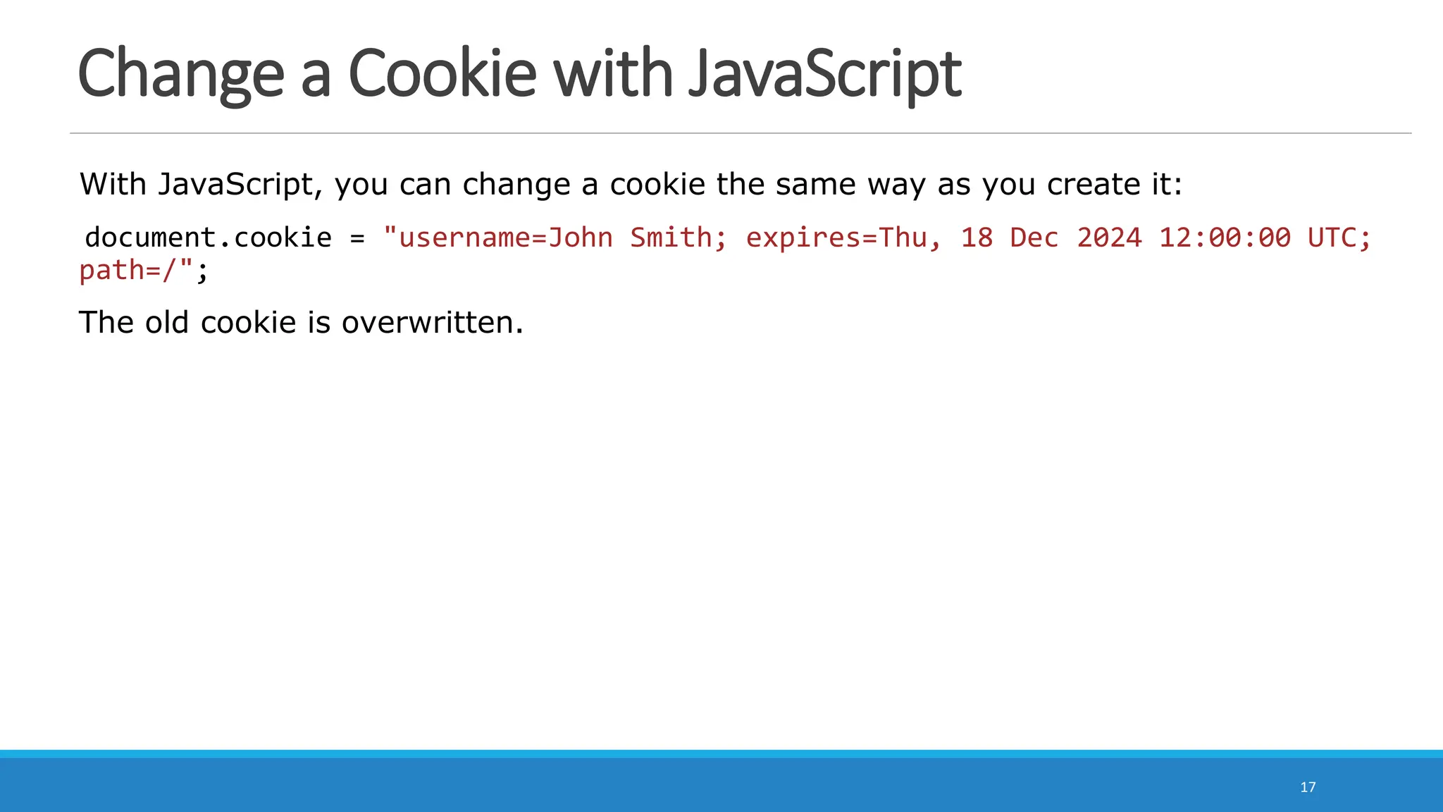 Change a Cookie with JavaScript
With JavaScript, you can change a cookie the same way as you create it:
document.cookie = "username=John Smith; expires=Thu, 18 Dec 2024 12:00:00 UTC;
path=/";
The old cookie is overwritten.
17
 