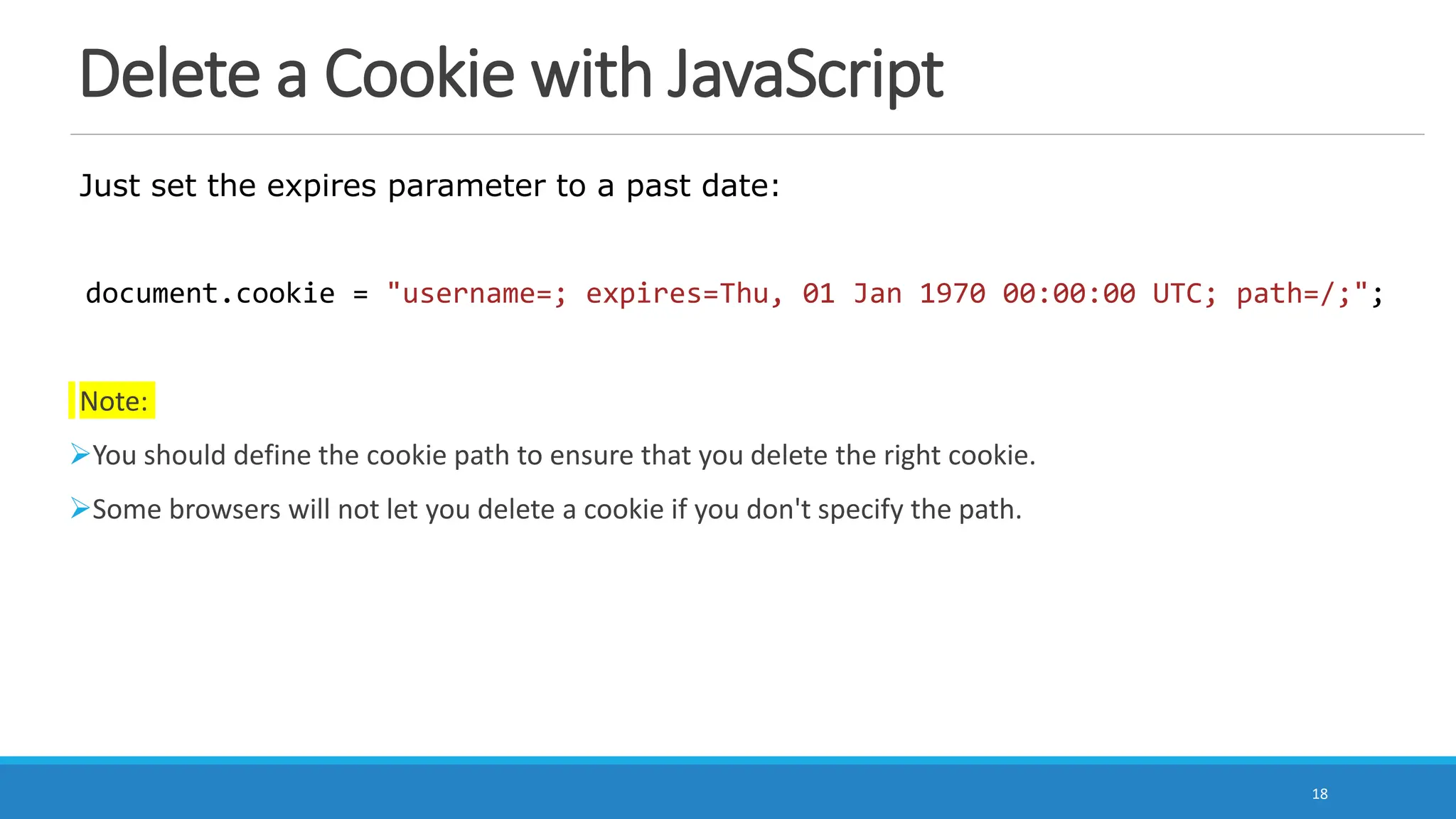 Delete a Cookie with JavaScript
Just set the expires parameter to a past date:
document.cookie = "username=; expires=Thu, 01 Jan 1970 00:00:00 UTC; path=/;";
Note:
You should define the cookie path to ensure that you delete the right cookie.
Some browsers will not let you delete a cookie if you don't specify the path.
18
 
