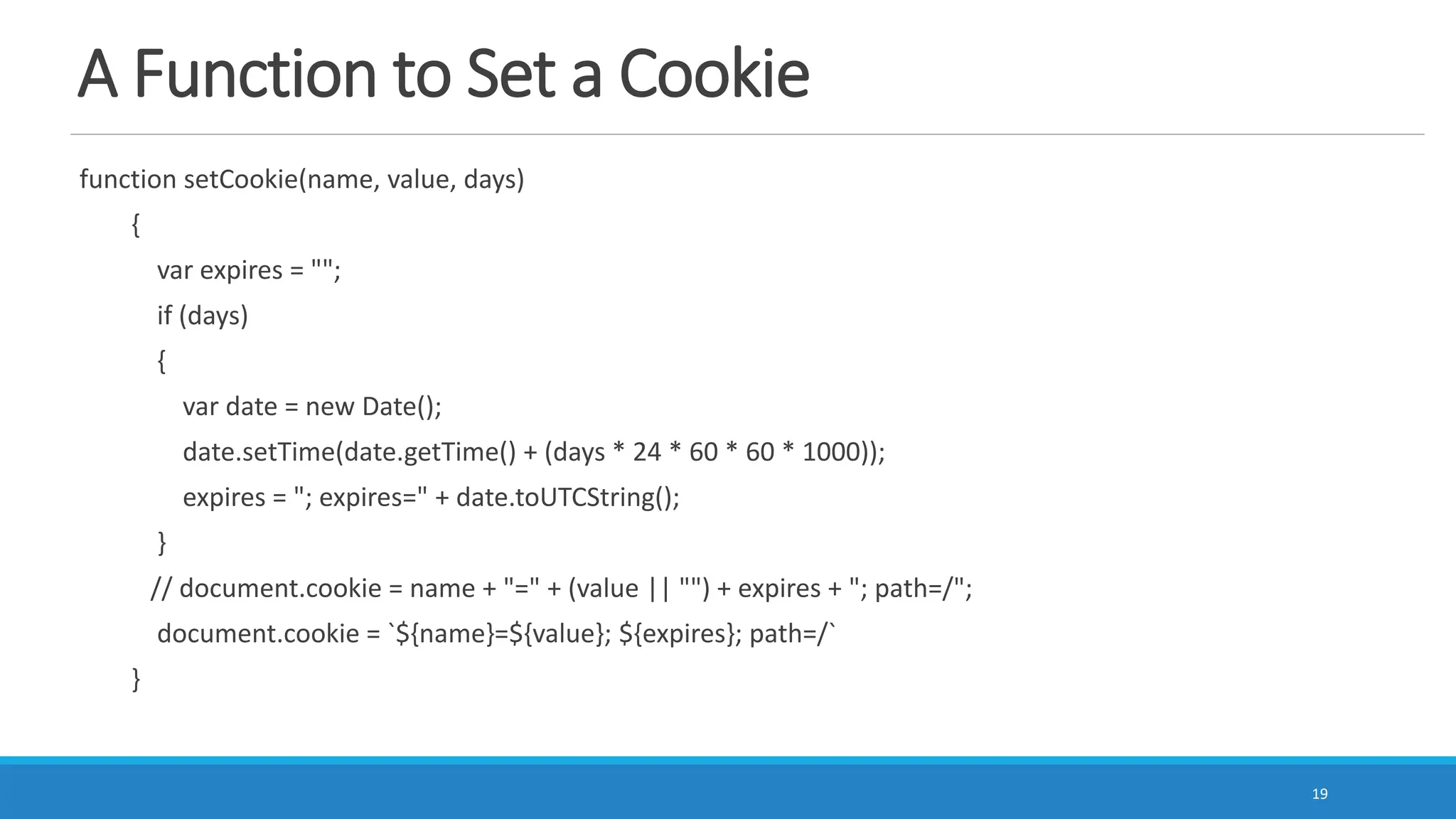 A Function to Set a Cookie
function setCookie(name, value, days)
{
var expires = "";
if (days)
{
var date = new Date();
date.setTime(date.getTime() + (days * 24 * 60 * 60 * 1000));
expires = "; expires=" + date.toUTCString();
}
// document.cookie = name + "=" + (value || "") + expires + "; path=/";
document.cookie = `${name}=${value}; ${expires}; path=/`
}
19
 