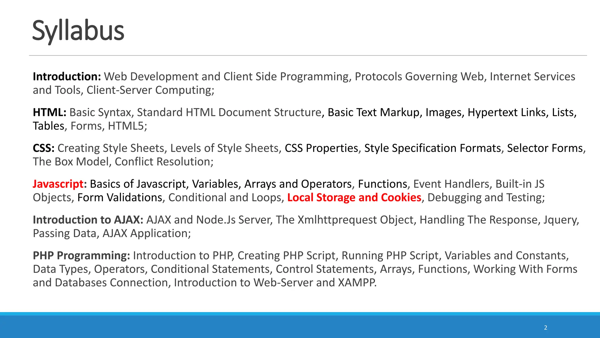 Syllabus
Introduction: Web Development and Client Side Programming, Protocols Governing Web, Internet Services
and Tools, Client-Server Computing;
HTML: Basic Syntax, Standard HTML Document Structure, Basic Text Markup, Images, Hypertext Links, Lists,
Tables, Forms, HTML5;
CSS: Creating Style Sheets, Levels of Style Sheets, CSS Properties, Style Specification Formats, Selector Forms,
The Box Model, Conflict Resolution;
Javascript: Basics of Javascript, Variables, Arrays and Operators, Functions, Event Handlers, Built-in JS
Objects, Form Validations, Conditional and Loops, Local Storage and Cookies, Debugging and Testing;
Introduction to AJAX: AJAX and Node.Js Server, The Xmlhttprequest Object, Handling The Response, Jquery,
Passing Data, AJAX Application;
PHP Programming: Introduction to PHP, Creating PHP Script, Running PHP Script, Variables and Constants,
Data Types, Operators, Conditional Statements, Control Statements, Arrays, Functions, Working With Forms
and Databases Connection, Introduction to Web-Server and XAMPP.
2
 