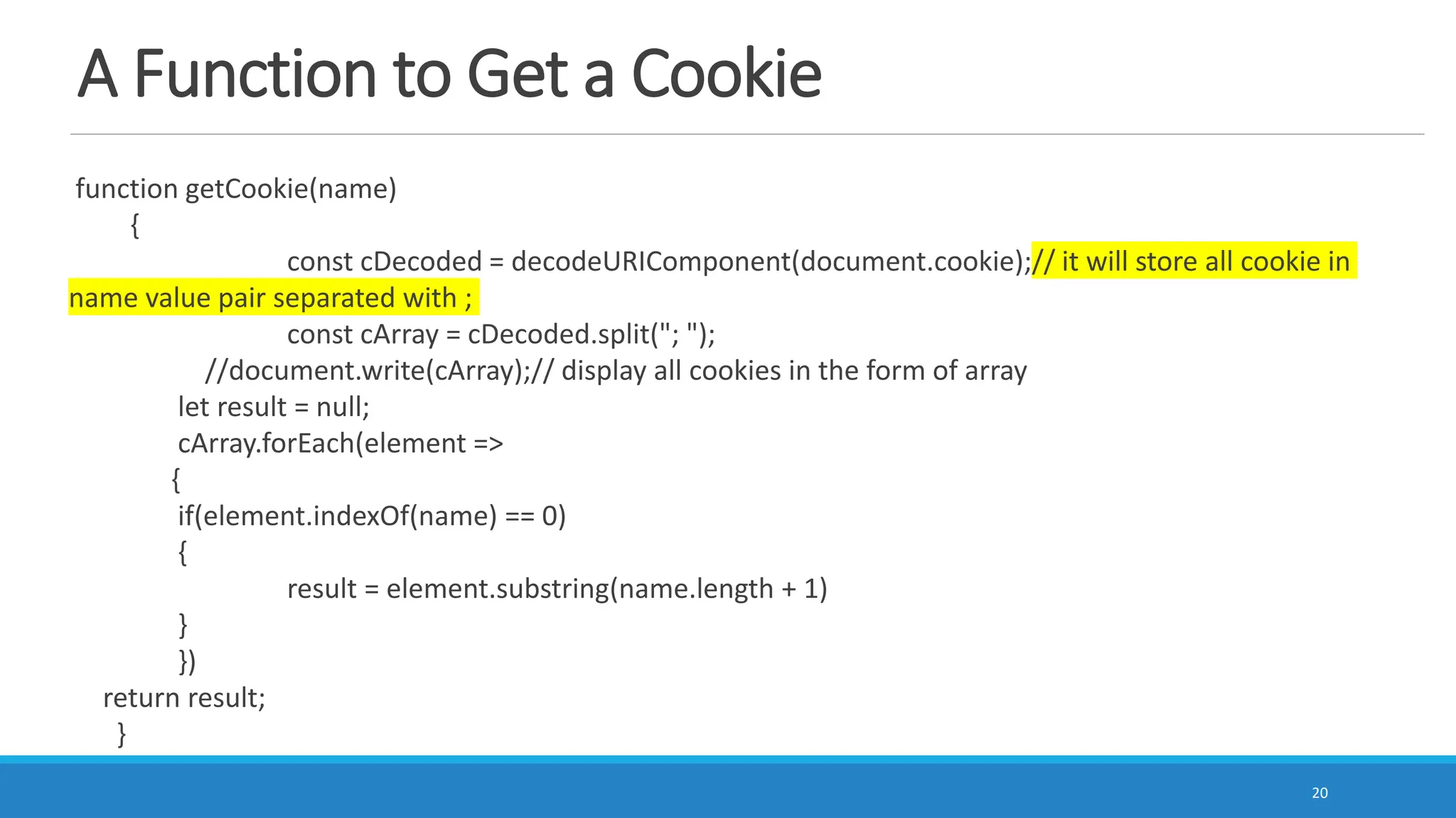 A Function to Get a Cookie
function getCookie(name)
{
const cDecoded = decodeURIComponent(document.cookie);// it will store all cookie in
name value pair separated with ;
const cArray = cDecoded.split("; ");
//document.write(cArray);// display all cookies in the form of array
let result = null;
cArray.forEach(element =>
{
if(element.indexOf(name) == 0)
{
result = element.substring(name.length + 1)
}
})
return result;
}
20
 