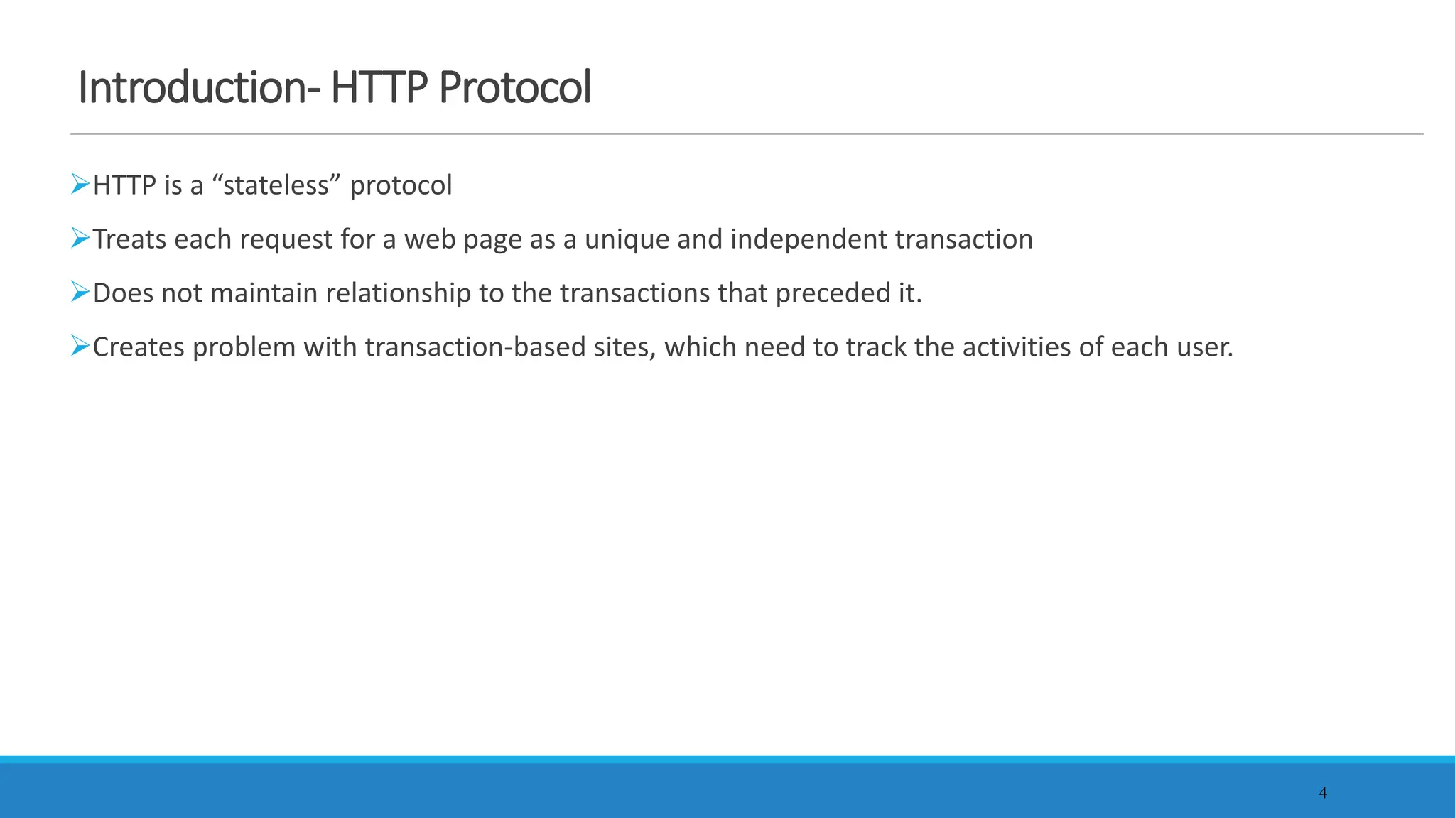 4
Introduction- HTTP Protocol
HTTP is a “stateless” protocol
Treats each request for a web page as a unique and independent transaction
Does not maintain relationship to the transactions that preceded it.
Creates problem with transaction-based sites, which need to track the activities of each user.
 