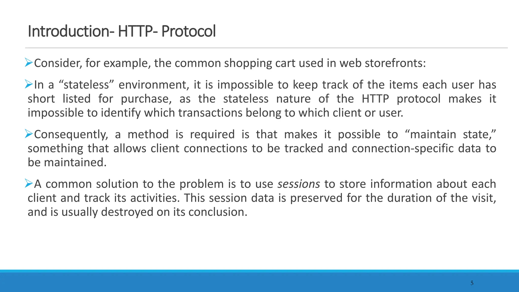 5
Introduction- HTTP- Protocol
Consider, for example, the common shopping cart used in web storefronts:
In a “stateless” environment, it is impossible to keep track of the items each user has
short listed for purchase, as the stateless nature of the HTTP protocol makes it
impossible to identify which transactions belong to which client or user.
Consequently, a method is required is that makes it possible to “maintain state,”
something that allows client connections to be tracked and connection-specific data to
be maintained.
A common solution to the problem is to use sessions to store information about each
client and track its activities. This session data is preserved for the duration of the visit,
and is usually destroyed on its conclusion.
 