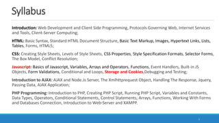 Syllabus
Introduction: Web Development and Client Side Programming, Protocols Governing Web, Internet Services
and Tools, Client-Server Computing;
HTML: Basic Syntax, Standard HTML Document Structure, Basic Text Markup, Images, Hypertext Links, Lists,
Tables, Forms, HTML5;
CSS: Creating Style Sheets, Levels of Style Sheets, CSS Properties, Style Specification Formats, Selector Forms,
The Box Model, Conflict Resolution;
Javascript: Basics of Javascript, Variables, Arrays and Operators, Functions, Event Handlers, Built-in JS
Objects, Form Validations, Conditional and Loops, Storage and Cookies,Debugging and Testing;
Introduction to AJAX: AJAX and Node.Js Server, The Xmlhttprequest Object, Handling The Response, Jquery,
Passing Data, AJAX Application;
PHP Programming: Introduction to PHP, Creating PHP Script, Running PHP Script, Variables and Constants,
Data Types, Operators, Conditional Statements, Control Statements, Arrays, Functions, Working With Forms
and Databases Connection, Introduction to Web-Server and XAMPP.
1
 