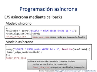 Programación asíncrona
E/S asíncrona mediante callbacks
...
resultado = query('SELECT * FROM posts WHERE id = 1');
hacer_algo_con(resultado);
hacer_otra_cosa
Modelo síncrono
...
query('SELECT * FROM posts WHERE id = 1', function(resultado) {
hacer_algo_con(resultado);
});
hacer_otra_cosa
Modelo asíncrono
callback es invocada cuando la consulta finalice
recibe los resultados de la consulta
hacer_otra_cosa no espera a que finalice la consulta
hacer_otra_cosa espera hasta que la consulta finalice
Buena introducción: https://github.com/maxogden/art-of-node#callbacks
 