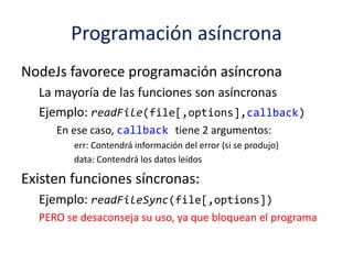 Programación asíncrona
NodeJs favorece programación asíncrona
La mayoría de las funciones son asíncronas
Ejemplo: readFile(file[,options],callback)
En ese caso, callback tiene 2 argumentos:
err: Contendrá información del error (si se produjo)
data: Contendrá los datos leídos
Existen funciones síncronas:
Ejemplo: readFileSync(file[,options])
PERO se desaconseja su uso, ya que bloquean el programa
 