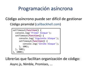 Programación asíncrona
Código asíncrono puede ser difícil de gestionar
Código piramidal (callbackhell.com)
Librerías que facilitan organización de código:
Async.js, Nimble, Promises, ...
setTimeout(function() {
console.log('Primer bloque');
setTimeout(function() {
console.log('Siguiente bloque');
setTimeout(function() {
console.log('Último bloque');
}, 100);
}, 500);
}, 1000);
 