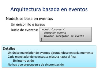 Arquitectura basada en eventos
NodeJs se basa en eventos
Un único hilo ó thread
Bucle de eventos: repeat forever {
detectar evento
invocar manejador de evento
}
Detalles
Un único manejador de eventos ejecutándose en cada momento
Cada manejador de eventos se ejecuta hasta el final
Sin interrupción
No hay que preocuparse de sincronización
 