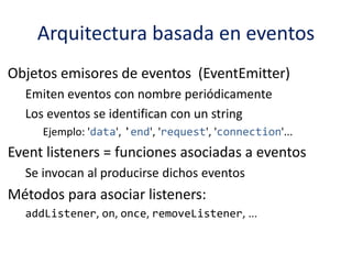 Arquitectura basada en eventos
Objetos emisores de eventos (EventEmitter)
Emiten eventos con nombre periódicamente
Los eventos se identifican con un string
Ejemplo: 'data', 'end', 'request', 'connection'...
Event listeners = funciones asociadas a eventos
Se invocan al producirse dichos eventos
Métodos para asociar listeners:
addListener, on, once, removeListener, ...
 