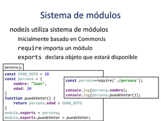 Sistema de módulos
nodeJs utiliza sistema de módulos
Inicialmente basado en CommonJs
require importa un módulo
exports declara objeto que estará disponible
persona.js
const EDAD_VOTO = 18
const persona = {
nombre: "Juan",
edad: 20
}
function puedeVotar() {
return persona.edad > EDAD_VOTO
}
module.exports = persona;
module.exports.puedeVotar = puedeVotar;
const persona=require('./persona');
console.log(persona.nombre);
console.log(persona.puedeVotar());
 