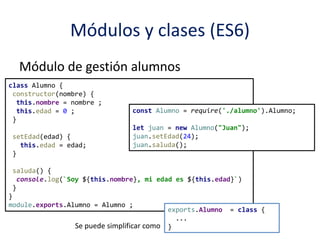 Módulos y clases (ES6)
Módulo de gestión alumnos
Forma de uso:
class Alumno {
constructor(nombre) {
this.nombre = nombre ;
this.edad = 0 ;
}
setEdad(edad) {
this.edad = edad;
}
saluda() {
console.log(`Soy ${this.nombre}, mi edad es ${this.edad}`)
}
}
module.exports.Alumno = Alumno ;
const Alumno = require('./alumno').Alumno;
let juan = new Alumno("Juan");
juan.setEdad(24);
juan.saluda();
exports.Alumno = class {
...
}Se puede simplificar como
 