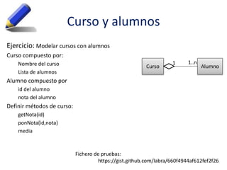 Curso y alumnos
Ejercicio: Modelar cursos con alumnos
Curso compuesto por:
Nombre del curso
Lista de alumnos
Alumno compuesto por
id del alumno
nota del alumno
Definir métodos de curso:
getNota(id)
ponNota(id,nota)
media
Fichero de pruebas:
https://gist.github.com/labra/660f4944af612fef2f26
Curso Alumno
1..n1
 