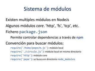 Sistema de módulos
Existen multiples módulos en NodeJs
Algunos módulos core. 'http', 'fs', 'tcp', etc.
Fichero package.json
Permite controlar dependencias a través de npm
Convención para buscar módulos:
require('/home/pepe/m.js'): módulo local
require('./circulo.js'): módulo local en mismo directorio
require('http'): módulo core
require('pepe'): se busca en directorio node_modules
 
