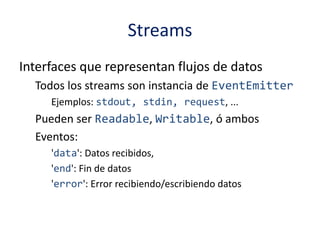 Streams
Interfaces que representan flujos de datos
Todos los streams son instancia de EventEmitter
Ejemplos: stdout, stdin, request, ...
Pueden ser Readable, Writable, ó ambos
Eventos:
'data': Datos recibidos,
'end': Fin de datos
'error': Error recibiendo/escribiendo datos
 