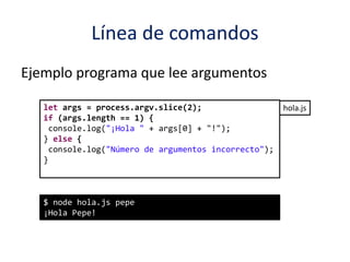Línea de comandos
Ejemplo programa que lee argumentos
let args = process.argv.slice(2);
if (args.length == 1) {
console.log("¡Hola " + args[0] + "!");
} else {
console.log("Número de argumentos incorrecto");
}
$ node hola.js pepe
¡Hola Pepe!
hola.js
 