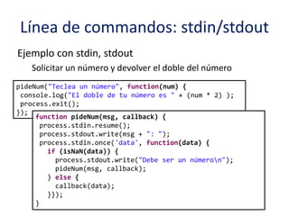 Línea de commandos: stdin/stdout
Ejemplo con stdin, stdout
Solicitar un número y devolver el doble del número
pideNum("Teclea un número", function(num) {
console.log("El doble de tu número es " + (num * 2) );
process.exit();
});
function pideNum(msg, callback) {
process.stdin.resume();
process.stdout.write(msg + ": ");
process.stdin.once('data', function(data) {
if (isNaN(data)) {
process.stdout.write("Debe ser un númeron");
pideNum(msg, callback);
} else {
callback(data);
}});
}
 